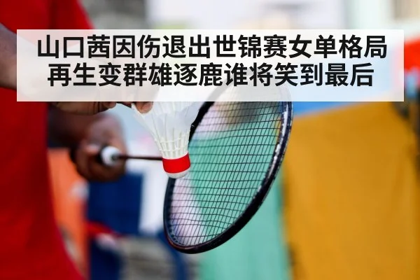 山口茜因伤退出世锦赛女单格局再生变群雄逐鹿谁将笑到最后